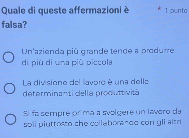 Quale di queste affermazioni è * 1 punto
falsa?
Un'azienda più grande tende a produrre
di più di una più piccola
La divisione del lavoro è una delle
determinanti della produttività
Si fa sempre prima a svolgere un lavoro da
soli piuttosto che collaborando con gli altri