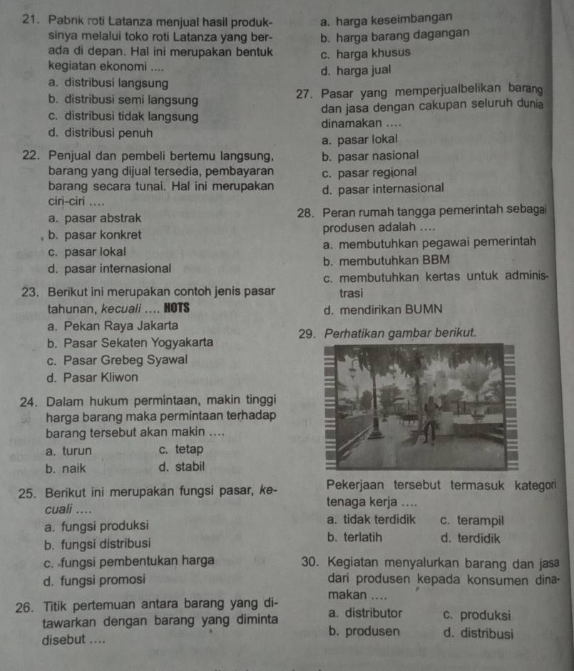 Pabnk roti Latanza menjual hasil produk- a. harga keseimbangan
sinya melalui toko roti Latanza yang ber- b. harga barang dagangan
ada di depan. Hal ini merupakan bentuk c. harga khusus
kegiatan ekonomi ....
d. harga jual
a. distribusi langsung
b. distribusi semi langsung 27. Pasar yang memperjualbelikan barang
c. distribusi tidak langsung dan jasa dengan cakupan seluruh dunia
dinamakan ....
d. distribusi penuh
a. pasar lokal
22. Penjual dan pembeli bertemu langsung, b. pasar nasional
barang yang dijual tersedia, pembayaran c. pasar regional
barang secara tunai. Hal ini merupakan
ciri-ciri .... d. pasar internasional
a. pasar abstrak 28. Peran rumah tangga pemerintah sebaga
b. pasar konkret produsen adalah ....
c. pasar lokal a. membutuhkan pegawai pemerintah
d. pasar internasional b. membutuhkan BBM
c. membutuhkan kertas untuk adminis-
23. Berikut ini merupakan contoh jenis pasar trasi
tahunan, kecuali .... HOTS d. mendirikan BUMN
a. Pekan Raya Jakarta
29. Perhatikan gambar berikut.
b. Pasar Sekaten Yogyakarta
c. Pasar Grebeg Syawal
d. Pasar Kliwon
24. Dalam hukum permintaan, makin tinggi
harga barang maka permintaan terhadap
barang tersebut akan makin ....
a. turun c.tetap
b. naik d. stabil
25. Berikut ini merupakan fungsi pasar, ke- Pekerjaan tersebut termasuk kategori
cuali ....
tenaga kerja ....
a. tidak terdidik
a. fungsi produksi c.terampil
b. terlatih
b. fungsi distribusi d. terdidik
c.fungsi pembentukan harga 30. Kegiatan menyalurkan barang dan jasa
d. fungsi promosi dari produsen kepada konsumen dina
makan ....
26. Titik pertemuan antara barang yang di- a. distributor c. produksi
tawarkan dengan barang yang diminta d. distribusi
b. produsen
disebut ....