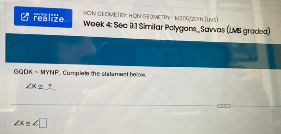 HON GEOMETRY: HON GEOMETRY - M205/2SYN (LMS) 
realize Week 4: Sec 9.1 Similar Polygons_Savvas (LMS graded) 
GQDK ~ MYNP. Complete the statement below. 
_
∠ K≌ ?
∠ K≌ ∠ □