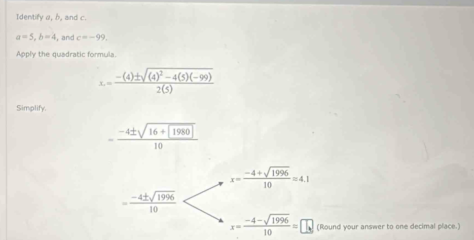 Identify a, b, and c.
a=5, b=4 , and c=-99. 
Apply the quadratic formula.
x=frac -(4)± sqrt((4)^2)-4(5)(-99)2(5)
Simplify.
=frac -4± sqrt(16+boxed 1980)10
x= (-4+sqrt(1996))/10 approx 4.1
= (-4± sqrt(1996))/10 
x= (-4-sqrt(1996))/10 approx □ (Round your answer to one decimal place.)