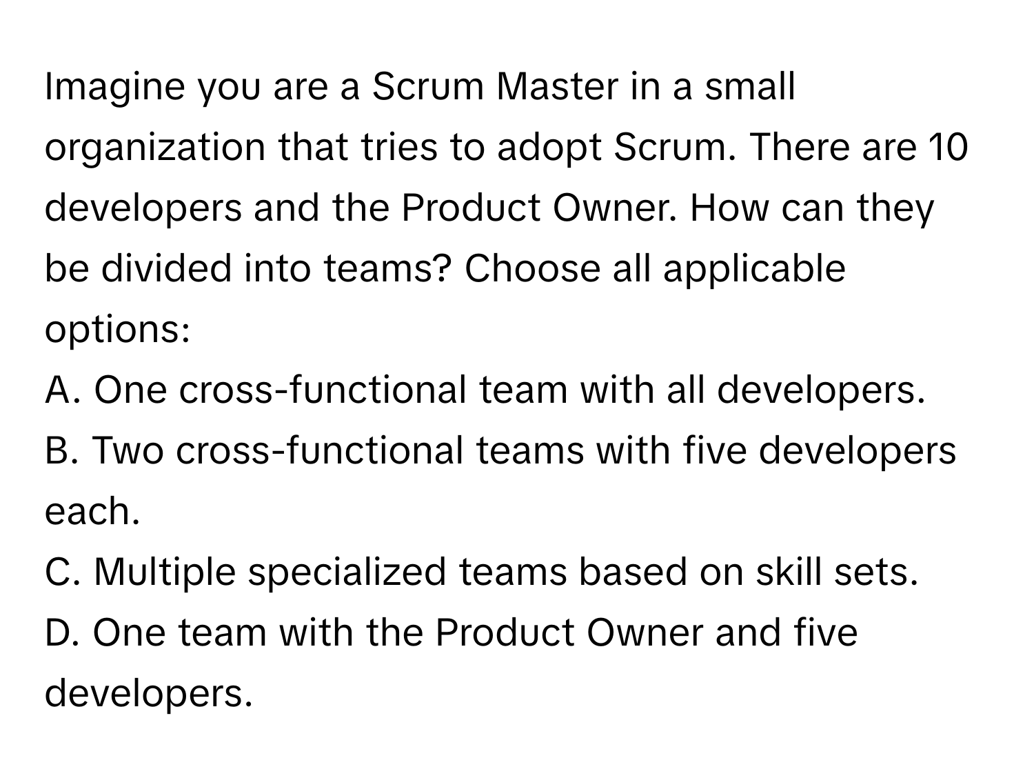 Imagine you are a Scrum Master in a small organization that tries to adopt Scrum. There are 10 developers and the Product Owner. How can they be divided into teams? Choose all applicable options:

A. One cross-functional team with all developers.
B. Two cross-functional teams with five developers each.
C. Multiple specialized teams based on skill sets.
D. One team with the Product Owner and five developers.