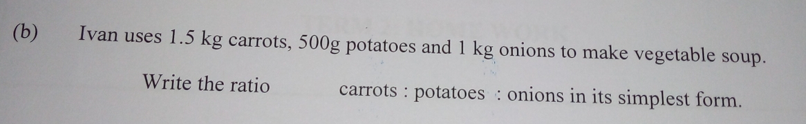 Ivan uses 1.5 kg carrots, 500g potatoes and 1 kg onions to make vegetable soup.
Write the ratio carrots : potatoes : onions in its simplest form.