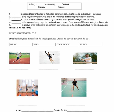 Kabunyan Mambunong Watwat
Kanyaw Tapuey
1_ is a special feast of the igorot that entalls community gathering for social and spiritual purposes.
2. _is the only rice wine known to exist in the Philippines and the only known Igarot rice wine.
_is a silice or siices of bolled meat that you receive when you visit a neighbor or relatives.
4._ is the supreme being regarded as the ultimate creator of and source of life, overseeing the Anito spirits.
5._ is a native priest believed to be a chosen one who prays to the spirits and to God for blessings, peace,
and luck to the host family.
PHYSICAL EDUCATION AND HEALTH
Direction: Identifu the skills needed in the followina activities. Choose the correct answer on the box.
AGILITY SPEED COORDINATION BALANCE
_
_
_
_
_
Name _Grade/' Section_