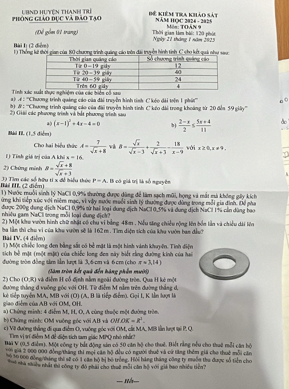 UBND HUYỆN THANH TRì đề kiêm tra khảo sát
phòng giáo dục và đảo tạo NÄM HỌC 2024 - 2025
ôn: TOÁN 9
(Đề gồm 01 trang)  Thời gian làm bài: 120 phút
Ngày 21 tháng 1 năm 2025
Bài I: (2 điểm)
1) Thống kê thời gian của 80 chương trình quảng cáo trên đài truyền hình tỉnh C cho kết quả như sau:
Tính xác của các biến cổ u
a) A : “Chương trình quảng cáo của đài truyền hình tỉnh C kéo dài trên 1 phút”
b) B : “Chương trình quảng cáo của đài truyền hình tinh C kéo dài trong khoảng từ 20 đến 59 giây”
2) Giải các phương trình và bất phương trình sau
a) (x-1)^2+4x-4=0
b)  (2-x)/2 ≤  (5x+4)/11 
Bài II. (1,5 điểm)
Cho hai biểu thức A= 7/sqrt(x)+8  và B= sqrt(x)/sqrt(x)-3 + 2/sqrt(x)+3 - 18/x-9  với x≥ 0,x!= 9.
1) Tính giá trị của A khi x=16.
2) Chứng minh B= (sqrt(x)+8)/sqrt(x)+3 
3) Tìm các số hữu tỉ x để biểu thức P=A. B có giá trị là số nguyên
Bài III. (2 điểm)
1) Nước muối sinh lý NaCl 0,9% thường được dùng để làm sạch mũi, họng và mắt mà không gây kích
ứng khi tiếp xúc với niêm mạc, vì vậy nước muối sinh lý thường được dùng trong mỗi gia đình. Để pha
được 200g dung dịch NaCl 0,9% từ hai loại dung dịch NaCl 0,5% và dung dịch NaCl 1% cần dùng bao
nhiêu gam NaCl trong mỗi loại dung dịch?
2) Một khu vườn hình chữ nhật có chu vi bằng 48m . Nếu tăng chiều rộng lên bốn lần và chiều dài lên
ba lần thì chu vi của khu vườn sẽ là 162 m . Tìm diện tích của khu vườn ban đầu?
Bài IV. (4 điểm)
1) Một chiếc long đen bằng sắt có bề mặt là một hình vành khuyên. Tính diện
tích bề mặt (một mặt) của chiếc long đen này biết rằng đường kính của hai
đường tròn đồng tâm lần lượt là 3, 6 cm và 6 cm (cho π approx 3,14)
(làm tròn kết quả đến hàng phần mười)
2) Cho (O;R) và điểm H cố định nằm ngoài đường tròn. Qua H kẻ một
đường thẳng d vuông góc với OH. Từ điểm M nằm trên dường thẳng d,
kẻ tiếp tuyến MA, MB với (O) (A, B là tiếp điểm). Gọi I, K lần lượt là
giao điểm của AB với OM, OH.
a) Chứng minh: 4 điểm M, H, O, A cùng thuộc một đường tròn.
b) Chứng minh: OM vuông góc với AB và OH.OK=R^2.
c) Vẽ đường thẳng đi qua điểm O, vuông góc với OM, cắt MA, MB lần lượt tại P, Q.
Tìm vị trí điểm M đề diện tích tam giác MPQ nhỏ nhất?
Bài V (0,5 điểm). Một công ty bất động sản có 50 căn hộ cho thuê. Biết rằng nếu cho thuê mỗi căn hộ
với giá 2 000 000 đồng/tháng thì mọi căn hộ đều có người thuê và cứ tăng thêm giá cho thuê mỗi căn
hộ 50 000 đồng/tháng thì sẽ có 1 căn hộ bị bỏ trống. Hỏi hàng tháng công ty muốn thu được số tiền cho
thuê nhà nhiều nhất thì công ty đó phải cho thuê mỗi căn hộ với giá bao nhiêu tiền?
— Hết