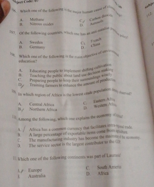 bject Code : 0 7
249
06. Which one of the following is the major human cause of clin Subje
A. Methane
Carbon dioxid
112.
B. Nitrous oxides D. Aerosols C.
107. Of the following countries, which one has an anti-natalist Po on polie?
A. Sweden
French
B. Germany
D. China C、
108. Which one of the following is the main objective of enviro
education?
A. Educating people to implement shifting cultivation
B. Teaching the public about land use decision makin
C. Preparing people to keep their surroundings wisely
D. Training farmers to enhance the amount of produc
109
In which region of Africa is the lowest crude population ony observed
A. Central Africa
C. Eastern Af
B. Northern Africa
D. Western Afrio
110
Among the following, which one explains the economy of ?
A. Africa has a common currency that facilitates intra-tral trade.
B. A large percentage of exportable items come from aaiure.
C. The manufacturing industry has become the mainst he economy.
D. The service sector is the largest contributor to the G
ll.Which one of the following continents was part of Lauras
A. Europe C. South Ameria
B. Australia D. Africa