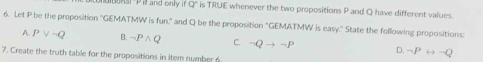 utional "Pil and only if Q '' is TRUE whenever the two propositions P and Q have different values.
6. Let P be the proposition 'GEMATMW is fun." and Q be the proposition "GEMATMW is easy." State the following propositions:
A. Pvee neg Q B. neg Pwedge Q C. neg Qto neg P D. neg Prightarrow neg Q
7. Create the truth table for the propositions in item number 6