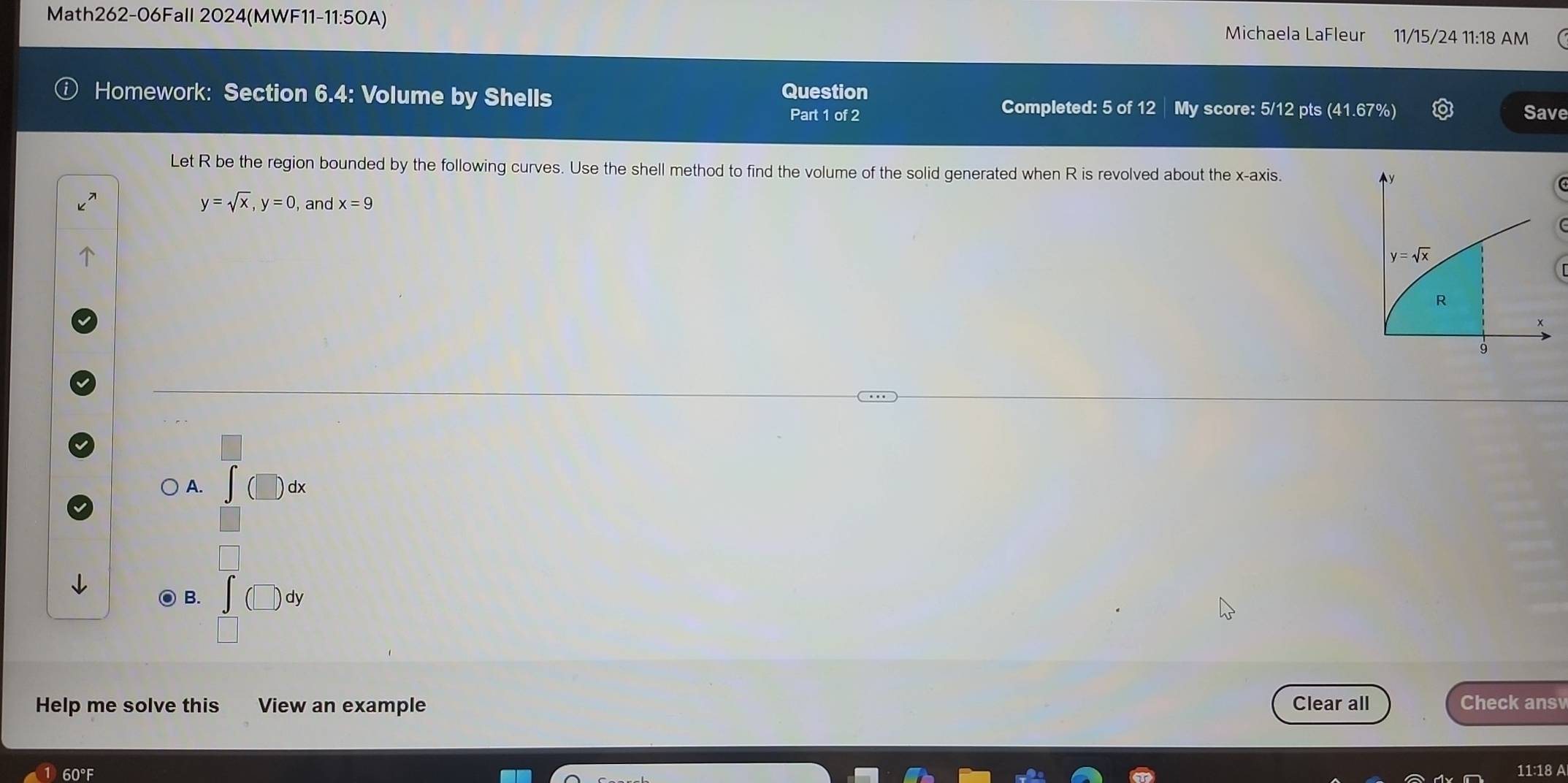 Math262-06Fall 2024(MWF11-11:50A) 11/15/24 11:18 AM
Michaela LaFleur
Question
Homework: Section 6.4: Volume by Shells Completed: 5 of 12 | My score: 5/12 pts (41.67%) Save
Part 1 of 2
Let R be the region bounded by the following curves. Use the shell method to find the volume of the solid generated when R is revolved about the x-axis.
y=sqrt(x), y=0 and x=9
y=sqrt(x)
R
9
) A. dx
B.
dy
□ 
Help me solve this View an example Clear all Check answ
60°
11:18 A