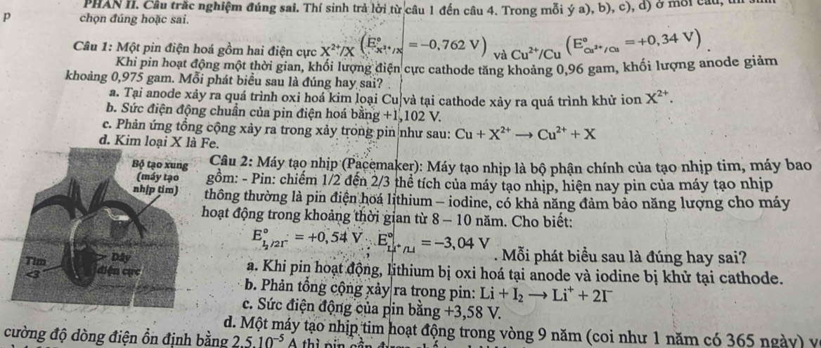 PHAN II. Câu trắc nghiệm đúng sai. Thí sinh trả lời từ câu 1 đến câu 4. Trong mỗi ya),b),c), d) ở moi cau, th
p chọn đúng hoặc sai.
Câu 1: Một pin điện hoá gồm hai điện cực X^(2+)/X( E/x^(2+)/x ^circ =-0,762V) và Cu^(2+)/Cu(E_cu^(2+)/Cu^circ =+0,34V)
Khi pin hoạt động một thời gian, khối lượng điện cực cathode tăng khoảng 0,96 gam, khối lượng anode giảm
khoảng 0,975 gam. Mỗi phát biểu sau là đúng hay sai?
a. Tại anode xảy ra quá trình oxi hoá kim loại Cu|và tại cathode xảy ra quá trình khử ion X^(2+).
b. Sức điện động chuẩn của pin điện hoá bằng +1,102 V.
c. Phản ứng tổng cộng xảy ra trong xảy trong pin như sau: Cu+X^(2+)to Cu^(2+)+X
d. Kim loại X là Fe.
Câu 2: Máy tạo nhịp (Pacemaker): Máy tạo nhịp là bộ phận chính của tạo nhịp tim, máy bao
ồm: - Pin: chiếm 1/2 đến 2/3 thể tích của máy tạo nhịp, hiện nay pin của máy tạo nhịp
thông thường là pin điện hoá lithium - iodine, có khả năng đảm bảo năng lượng cho máy
hoạt động trong khoảng thời gian từ 8 — 10 năm. Cho biết:
E_(1_2)°=+0,54V· E_(Li)°=-3,04V. Mỗi phát biểu sau là đúng hay sai?
a. Khi pin hoạt động, lithium bị oxi hoá tại anode và iodine bị khử tại cathode.
b. Phản tổng cộng xảy ra trong pin: Li+I_2to Li^++2I^-
c. Sức điện động của pin bằng +3,58V
d. Một máy tạo nhịp tim hoạt động trong vòng 9 năm (coi như 1 năm có 365 ngày) y
cường độ dòng điện ổn định bằng 2.5.10^(-5)A