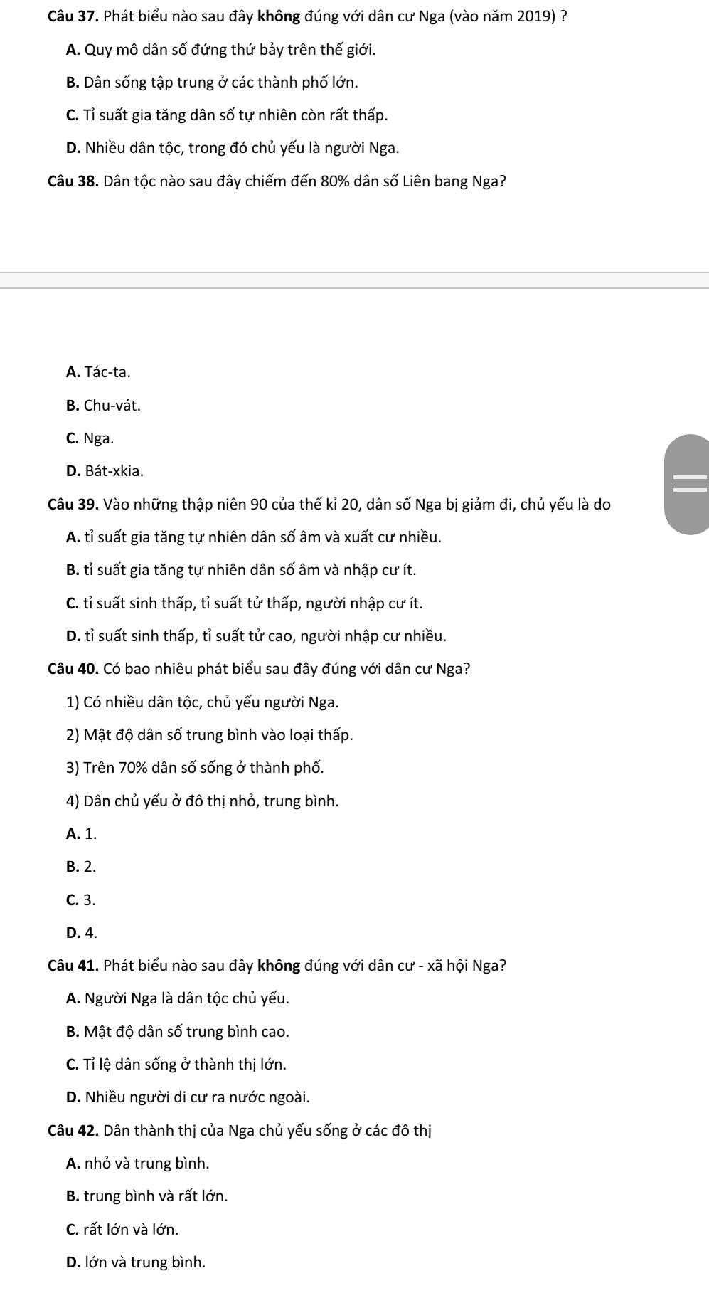 Phát biểu nào sau đây không đúng với dân cư Nga (vào năm 2019) ?
A. Quy mô dân số đứng thứ bảy trên thế giới.
B. Dân sống tập trung ở các thành phố lớn.
C. Tỉ suất gia tăng dân số tự nhiên còn rất thấp.
D. Nhiều dân tộc, trong đó chủ yếu là người Nga.
Câu 38. Dân tộc nào sau đây chiếm đến 80% dân số Liên bang Nga?
A. Tác-ta.
B. Chu-vát.
C. Nga.
D. Bát-xkia.
Câu 39. Vào những thập niên 90 của thế kỉ 20, dân số Nga bị giảm đi, chủ yếu là do
A. tỉ suất gia tăng tự nhiên dân số âm và xuất cư nhiều.
B. tỉ suất gia tăng tự nhiên dân số âm và nhập cư ít.
C. tỉ suất sinh thấp, tỉ suất tử thấp, người nhập cư ít.
D. tỉ suất sinh thấp, tỉ suất tử cao, người nhập cư nhiều.
Câu 40. Có bao nhiêu phát biểu sau đây đúng với dân cư Nga?
1) Có nhiều dân tộc, chủ yếu người Nga.
2) Mật độ dân số trung bình vào loại thấp.
3) Trên 70% dân số sống ở thành phố.
4) Dân chủ yếu ở đô thị nhỏ, trung bình.
A. 1.
B. 2.
C. 3.
D. 4.
Câu 41. Phát biểu nào sau đây không đúng với dân cư - xã hội Nga?
A. Người Nga là dân tộc chủ yếu.
B. Mật độ dân số trung bình cao.
C. Tỉ lệ dân sống ở thành thị lớn.
D. Nhiều người di cư ra nước ngoài.
Câu 42. Dân thành thị của Nga chủ yếu sống ở các đô thị
A. nhỏ và trung bình.
B. trung bình và rất lớn.
C. rất lớn và lớn.
D. lớn và trung bình.