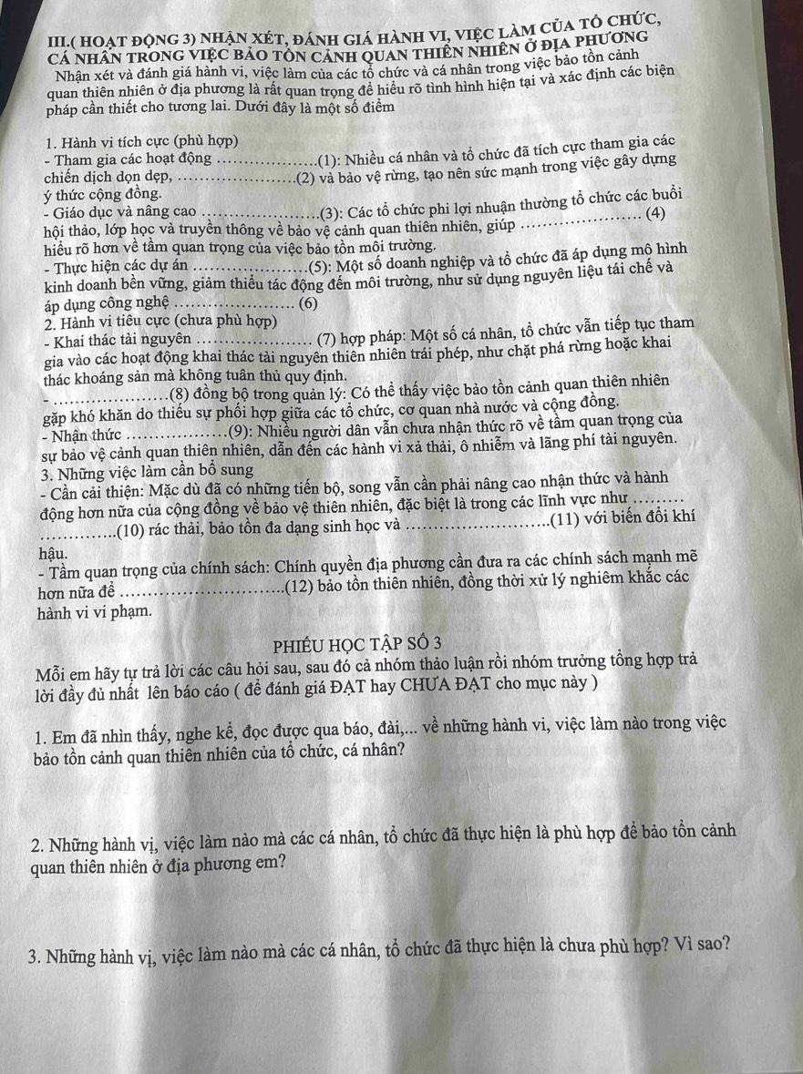 III.( hOẠt động 3) nhẠn XÉt, đánh giá hành VI, việc làm của tỏ chức,
Cá Nhân trOnG vIệC bảO tÔN cánh quan thiên nhiên ở địa phương
Nhân xét và đánh giá hành vi, việc làm của các tổ chức và cá nhân trong việc bảo tồn cảnh
quan thiên nhiên ở địa phương là rất quan trọng đề hiều rõ tình hình hiện tại và xác định các biện
pháp cần thiết cho tương lai. Dưới đây là một số điểm
1. Hành vi tích cực (phù hợp)
- Tham gia các hoạt động_
(1): Nhiều cá nhân và tổ chức đã tích cực tham gia các
chiến dịch dọn dẹp,_
-(2) và bảo vệ rừng, tạo nên sức mạnh trong việc gây dựng
ý thức cộng đồng.
- Giáo dục và nâng cao
(3): Các tổ chức phi lợi nhuận thường tổ chức các buổi
hội thảo, lớp học và truyền thông về bảo vệ cảnh quan thiên nhiên, giúp _(4)
hiều rõ hơn về tầm quan trọng của việc bảo tồn mỗi trường.
- Thực hiện các dự án
.(5): Một số doanh nghiệp và tổ chức đã áp dụng mộ hình
kinh doanh bền vững, giảm thiểu tác động đến môi trường, như sử dụng nguyên liệu tái chế và
áp dụng công nghệ _(6)
2. Hành vi tiêu cực (chưa phù hợp)
- Khai thác tài nguyên
(7) hợp pháp: Một số cá nhân, tổ chức vẫn tiếp tục tham
gia vào các hoạt động khai thác tải nguyên thiên nhiên trái phép, như chặt phá rừng hoặc khai
thác khoáng sản mà không tuân thủ quy định.
(8) đồng bộ trong quản lý: Có thể thấy việc bảo tồn cảnh quan thiên nhiên
gặp khó khăn do thiếu sự phối hợp giữa các tổ chức, cơ quan nhà nước và cộng đồng.
- Nhận thức _.(9): Nhiều người dân vẫn chưa nhận thức rõ về tầm quan trọng của
sự bảo vệ cảnh quan thiên nhiên, dẫn đến các hành vi xả thải, ô nhiễm và lãng phí tài nguyên.
3. Những việc làm cần bổ sung
- Cần cải thiện: Mặc dù đã có những tiến bộ, song vẫn cần phải nâng cao nhận thức và hành
động hơn nữa của cộng đồng về bảo vệ thiên nhiên, đặc biệt là trong các lĩnh vực như_
_(10) rác thải, bảo tồn đa dạng sinh học và _(11) với biến đổi khí
hậu.
- Tầm quan trọng của chính sách: Chính quyền địa phương cần đưa ra các chính sách mạnh mẽ
hơn nữa đề _1(12) bảo tồn thiên nhiên, đồng thời xử lý nghiêm khắc các
hành vi vi phạm.
phIÉU HọC tập Số 3
Mỗi em hãy tự trả lời các câu hỏi sau, sau đó cả nhóm thảo luận rồi nhóm trưởng tổng hợp trả
lời đầy đủ nhất lên báo cáo ( đề đánh giá ĐẠT hay CHUA ĐẠT cho mục này )
1. Em đã nhìn thấy, nghe kể, đọc được qua báo, đài,... về những hành vi, việc làm nào trong việc
bảo tồn cảnh quan thiên nhiên của tổ chức, cá nhân?
2. Những hành vị, việc làm nào mà các cá nhân, tổ chức đã thực hiện là phù hợp để bảo tồn cảnh
quan thiên nhiên ở địa phương em?
3. Những hành vị, việc làm nào mà các cá nhân, tổ chức đã thực hiện là chưa phù hợp? Vì sao?