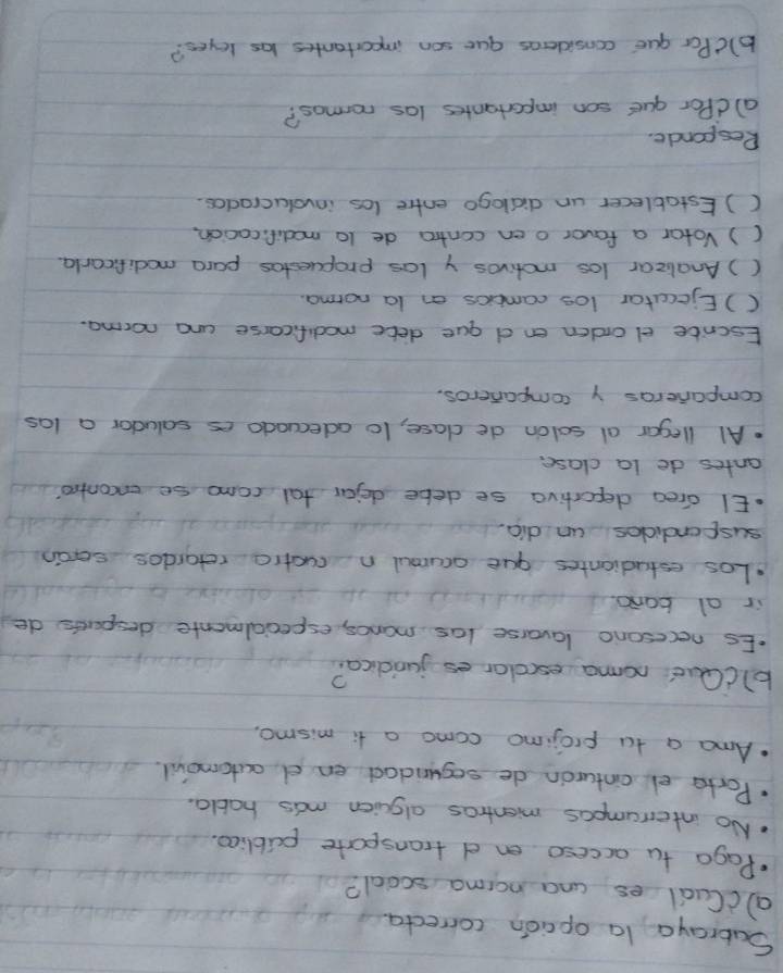 Subraya la opaion correcta 
acCudl es ana norma scoal? 
Paga tu acceso en d transparte publica. 
No interampos mentros alsien mas habla. 
Porta el cinturon de segundad en d outomovl. 
Ama a tu projimo como a ti mismo. 
blcQue noma escolor es junicica? 
Es necesono lavorse las manos, especialmente despertts de 
ir al bono. 
Los estudiantes gue ocumul n cuctio retardos serain 
suspendicles un dia. 
.EI drea deportiva se debe dejar tal como se encontoo? 
antes de la clase. 
Al llegar al salon de clase, t0 adecaado es saludar a las 
companieras y companeros. 
Escrite el orden en d que dete madificarse and norma. 
() Ejecutar los camvcs on la norma. 
() Analizar los motivos y las propuestos para modificarla 
() Votar a favor o en contra de 10 madificacion, 
() Estatlecer un didlogo entre los involucrados. 
Responde. 
a)dPor gue son importantes las normos? 
b)cPar gue consideras que son importantes las leyes?