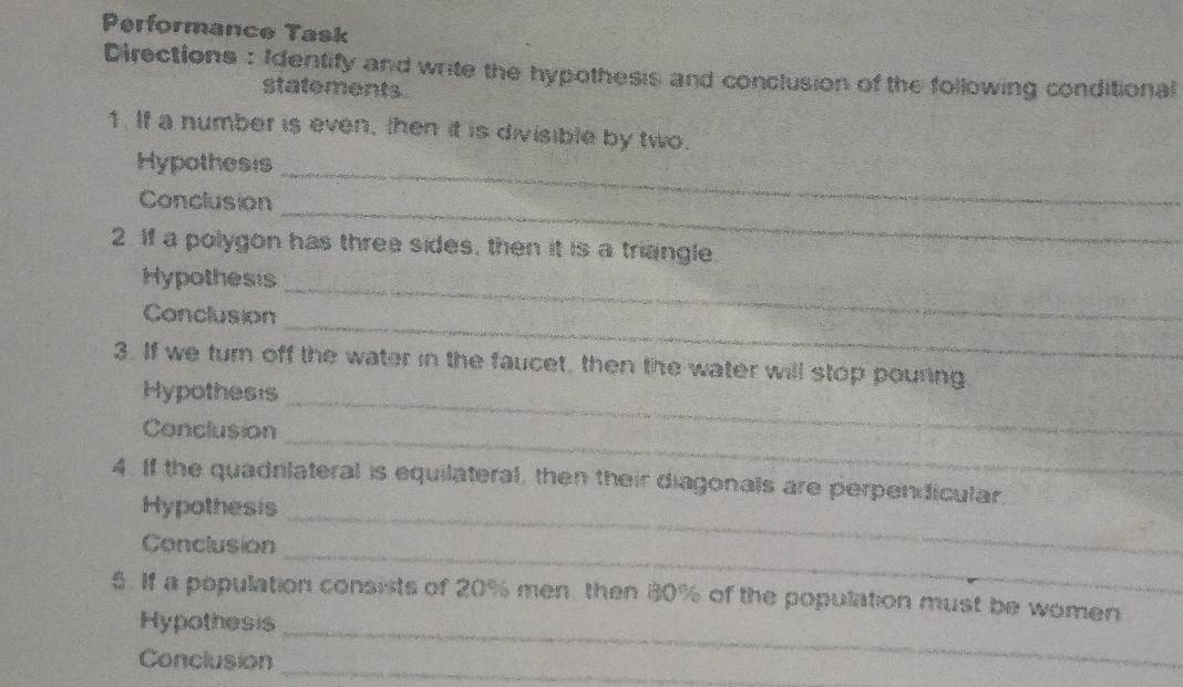 Performance Task 
Directions : Identify and write the hypothesis and conclusion of the following conditional 
statements. 
1. If a number is even, then it is divisible by two. 
Hypothesis_ 
_ 
Conclusion 
2. If a polygon has three sides, then it is a triangle. 
Hypothesis 
_ 
_ 
Conclusion 
_ 
3. If we turn off the water in the faucet, then the water will stop pouring 
Hypothesis 
_ 
Conclusion 
4. If the quadrlateral is equilateral, then their diagonals are perpendicular 
Hypothesis_ 
Conclusion 
_ 
_ 
5. If a population consists of 20% men, then 80% of the population must be women 
Hypothesis 
Conclusion_