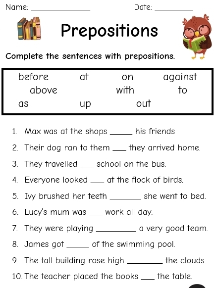 Name: _Date:_
Prepositions
Complete the sentences with prepositions.
before at on against
above with to
as up out
1. Max was at the shops _his friends
2. Their dog ran to them _they arrived home.
3. They travelled _school on the bus.
4. Everyone looked _at the flock of birds.
5. Ivy brushed her teeth _she went to bed.
6. Lucy's mum was _work all day.
7. They were playing _a very good team.
8. James got _of the swimming pool.
9. The tall building rose high _the clouds.
10. The teacher placed the books _the table.