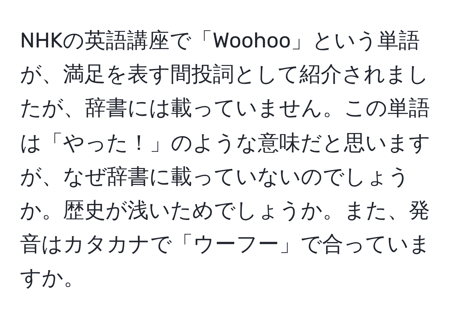 NHKの英語講座で「Woohoo」という単語が、満足を表す間投詞として紹介されましたが、辞書には載っていません。この単語は「やった！」のような意味だと思いますが、なぜ辞書に載っていないのでしょうか。歴史が浅いためでしょうか。また、発音はカタカナで「ウーフー」で合っていますか。