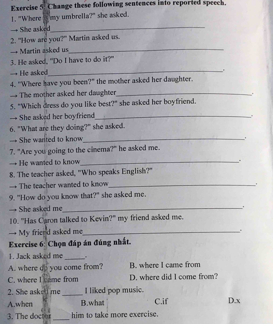 Change these following sentences into reported speech.
1. "Where my umbrella?" she asked.
→ She asked
_
2. "How are you?" Martin asked us.
→ Martin asked us_
3. He asked, "Do I have to do it?"
→ He asked
_.
4. "Where have you been?" the mother asked her daughter.
→ The mother asked her daughter_ .
5. "Which dress do you like best?" she asked her boyfriend.
→ She asked her boyfriend_ .
6. "What are they doing?" she asked.
→ She wanted to know_
.
7. "Are you going to the cinema?" he asked me.
→ He wanted to know_
.
8. The teacher asked, "Who speaks English?"
→ The teacher wanted to know_ .
9. "How do you know that?" she asked me.
→ She asked me_
.
10. "Has Caron talked to Kevin?" my friend asked me.
→ My friend asked me_
.
Exercise 6: Chọn đáp án đúng nhất.
1. Jack asked me _.
A. where do you come from? B. where I came from
C. where I came from D. where did I come from?
2. She asked me _I liked pop music.
A.when B.what C.if D.x
3. The doctor _him to take more exercise.