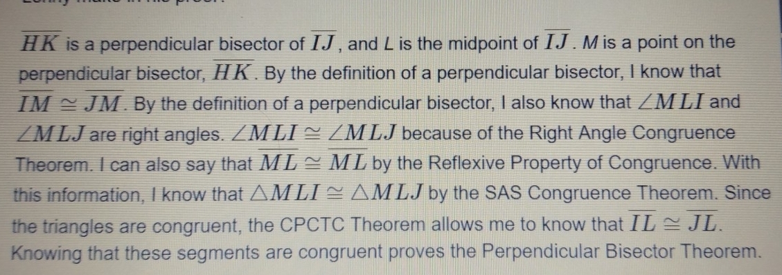 overline HK is a perpendicular bisector of overline IJ , and L is the midpoint of overline IJ. M is a point on the 
perpendicular bisector, overline HK. By the definition of a perpendicular bisector, I know that
overline IM≌ overline JM. By the definition of a perpendicular bisector, I also know that ∠ MLI and
∠ MLJ are right angles. ∠ MLI≌ ∠ MLJ because of the Right Angle Congruence 
Theorem. I can also say that overline ML≌ overline ML by the Reflexive Property of Congruence. With 
this information, I know that △ MLI≌ △ MLJ by the SAS Congruence Theorem. Since 
the triangles are congruent, the CPCTC Theorem allows me to know that overline IL≌ overline JL. 
Knowing that these segments are congruent proves the Perpendicular Bisector Theorem.