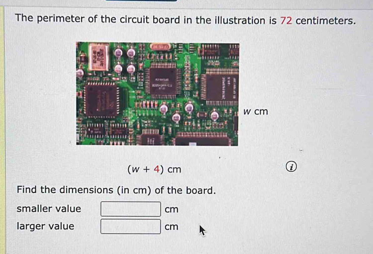 The perimeter of the circuit board in the illustration is 72 centimeters.
(w+4)cm
Find the dimensions (in cm) of the board. 
smaller value Cl | 
larger value CI r