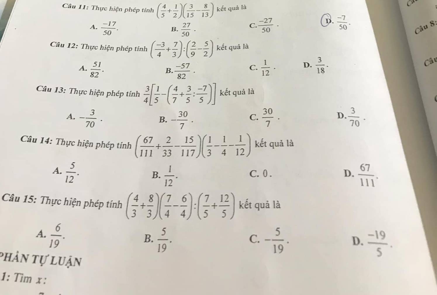 Thực hiện phép tính ( 4/5 + 1/2 )( 3/15 - 8/13 ) kết quả là
ca
A.  (-17)/50 .  27/50 ·
D.
B.
C.  (-27)/50 ·  (-7)/50 .
Câu 8:
Câu 12: Thực hiện phép tính ( (-3)/4 + 7/3 ):( 2/9 - 5/2 ) kết quả là
A.  51/82 .  (-57)/82 ·  1/12 · D.  3/18 .
Câu
B.
C.
Câu 13: Thực hiện phép tính  3/4 [ 1/5 -( 4/7 + 3/5 : (-7)/5 )] kết quả là
A. - 3/70 . - 30/7 .  30/7 .  3/70 .
B.
C.
D.
Câu 14: Thực hiện phép tính ( 67/111 + 2/33 - 15/117 )( 1/3 - 1/4 - 1/12 ) kết quả là
A.  5/12 . C. 0 . D.  67/111 .
B.  1/12 .
Câu 15: Thực hiện phép tính ( 4/3 + 8/3 )( 7/4 - 6/4 ):( 7/5 + 12/5 ) kết quả là
A.  6/19 .
B.  5/19 . - 5/19 . D.  (-19)/5 .
C.
phản tự luận
1: Tìm x :