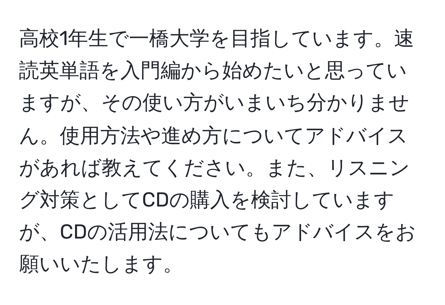 高校1年生で一橋大学を目指しています。速読英単語を入門編から始めたいと思っていますが、その使い方がいまいち分かりません。使用方法や進め方についてアドバイスがあれば教えてください。また、リスニング対策としてCDの購入を検討していますが、CDの活用法についてもアドバイスをお願いいたします。