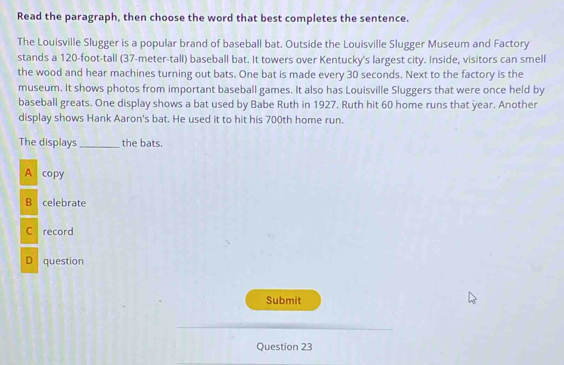 Read the paragraph, then choose the word that best completes the sentence.
The Louisville Slugger is a popular brand of baseball bat. Outside the Louisville Slugger Museum and Factory
stands a 120-foot -tall (37-meter -tall) baseball bat. It towers over Kentucky's largest city. Inside, visitors can smell
the wood and hear machines turning out bats. One bat is made every 30 seconds. Next to the factory is the
museum. It shows photos from important baseball games. It also has Louisville Sluggers that were once held by
baseball greats. One display shows a bat used by Babe Ruth in 1927. Ruth hit 60 home runs that year. Another
display shows Hank Aaron's bat. He used it to hit his 700th home run.
The displays _the bats.
A copy
B celebrate
C record
D question
Submit
Question 23