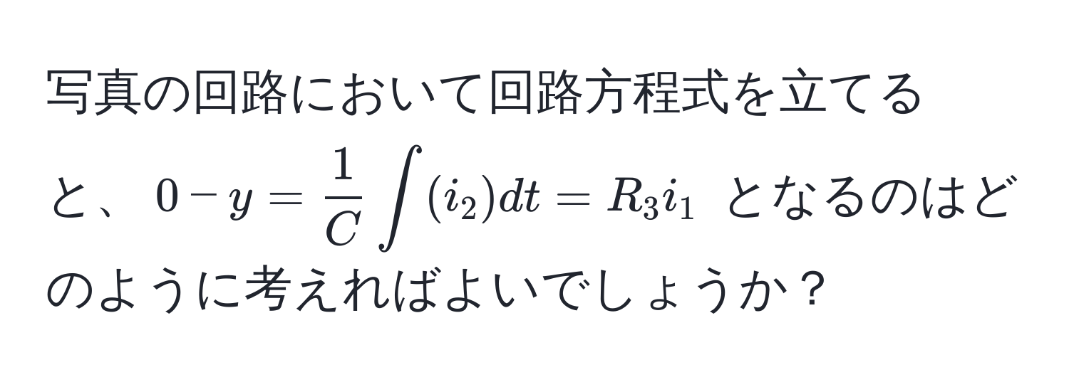 写真の回路において回路方程式を立てると、$0 - y =  1/C  ∈t (i_2) dt = R_3 i_1$ となるのはどのように考えればよいでしょうか？