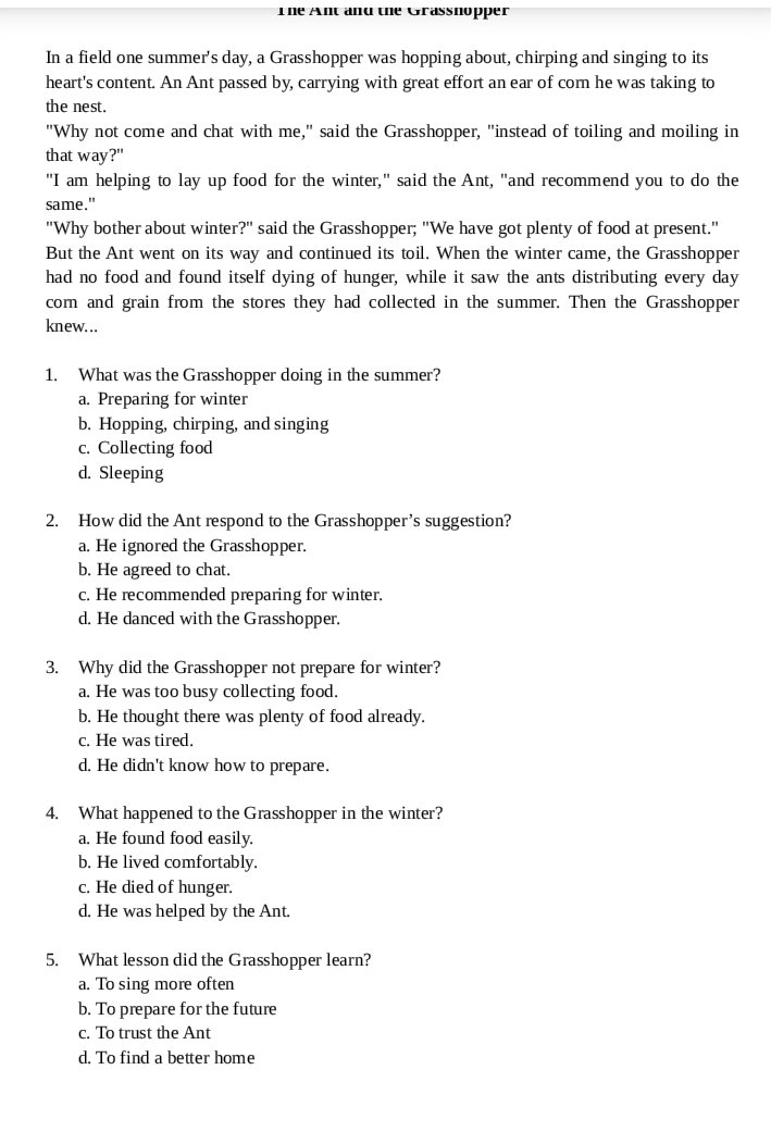 The Ant and the Grassnopper
In a field one summer's day, a Grasshopper was hopping about, chirping and singing to its
heart's content. An Ant passed by, carrying with great effort an ear of com he was taking to
the nest.
"Why not come and chat with me," said the Grasshopper, "instead of toiling and moiling in
that way?"
"I am helping to lay up food for the winter," said the Ant, "and recommend you to do the
same."
"Why bother about winter?" said the Grasshopper; "We have got plenty of food at present."
But the Ant went on its way and continued its toil. When the winter came, the Grasshopper
had no food and found itself dying of hunger, while it saw the ants distributing every day
corn and grain from the stores they had collected in the summer. Then the Grasshopper
knew...
1. What was the Grasshopper doing in the summer?
a. Preparing for winter
b. Hopping, chirping, and singing
c. Collecting food
d. Sleeping
2. How did the Ant respond to the Grasshopper's suggestion?
a. He ignored the Grasshopper.
b. He agreed to chat.
c. He recommended preparing for winter.
d. He danced with the Grasshopper.
3. Why did the Grasshopper not prepare for winter?
a. He was too busy collecting food.
b. He thought there was plenty of food already.
c. He was tired.
d. He didn't know how to prepare.
4. What happened to the Grasshopper in the winter?
a. He found food easily.
b. He lived comfortably.
c. He died of hunger.
d. He was helped by the Ant.
5. What lesson did the Grasshopper learn?
a. To sing more often
b. To prepare for the future
c. To trust the Ant
d. To find a better home