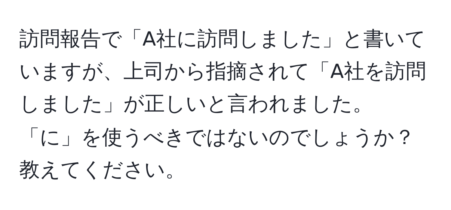 訪問報告で「A社に訪問しました」と書いていますが、上司から指摘されて「A社を訪問しました」が正しいと言われました。「に」を使うべきではないのでしょうか？教えてください。