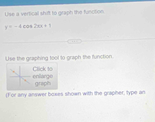 Use a vertical shift to graph the function.
y=-4cos 2π x+1
Use the graphing tool to graph the function. 
Click to 
enlarge 
graph 
(For any answer boxes shown with the grapher, type an