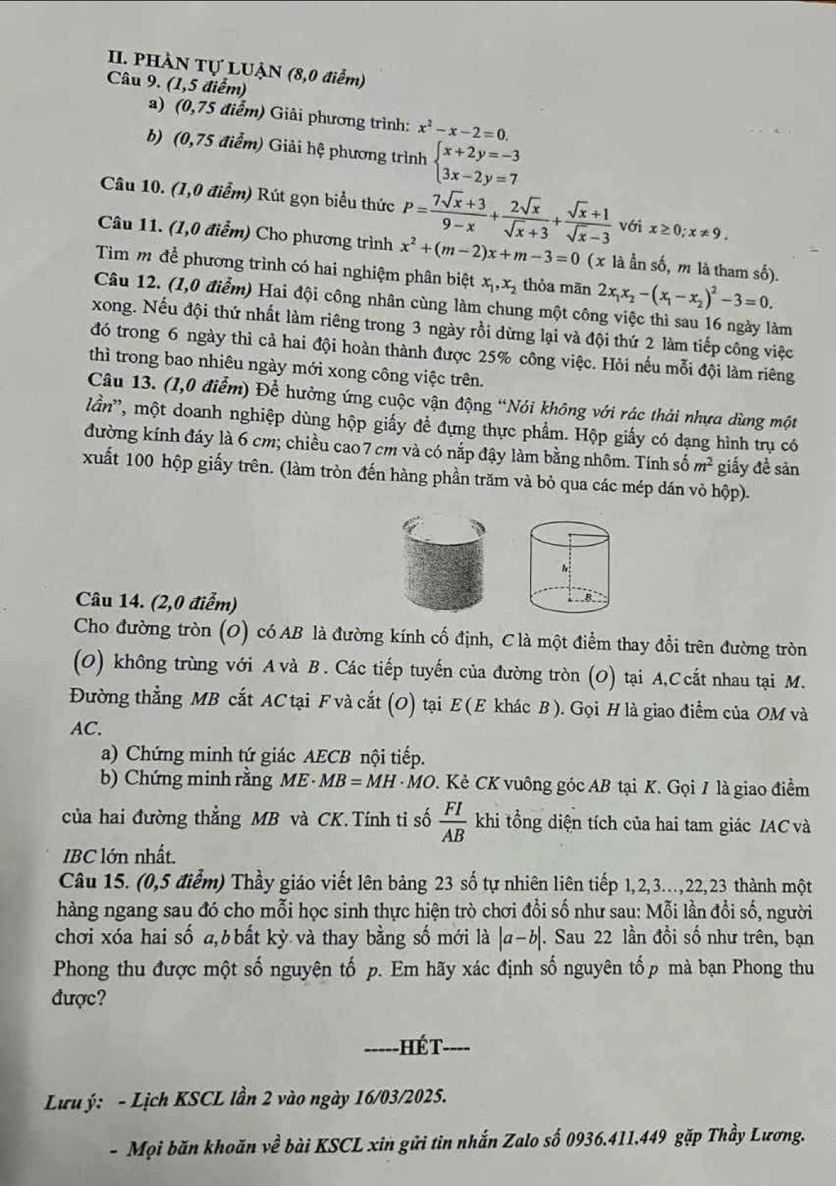 PHÀN Tự LUẠN (8,0 điểm)
Câu 9. (1,5 điểm)
a) (0,75 điểm) Giải phương trình: x^2-x-2=0.
b) (0,75 điểm) Giải hệ phương trình beginarrayl x+2y=-3 3x-2y=7endarray.
Câu 10. (1,0 điểm) Rút gọn biểu thức P= (7sqrt(x)+3)/9-x + 2sqrt(x)/sqrt(x)+3 + (sqrt(x)+1)/sqrt(x)-3  vớ ix≥ 0;x!= 9.
Câu 11. (1,0 điểm) Cho phương trình x^2+(m-2)x+m-3=0 (x là ần số, m là tham số).
Tìm m để phương trình có hai nghiệm phân biệt x_1,x_2 thỏa mān 2x_1x_2-(x_1-x_2)^2-3=0.
Câu 12. (1,0 điểm) Hai đội công nhân cùng làm chung một công việc thì sau 16 ngày làm
xong. Nếu đội thứ nhất làm riêng trong 3 ngày rồi dừng lại và đội thứ 2 làm tiếp công việc
đó trong 6 ngày thì cả hai đội hoàn thành được 25% công việc. Hỏi nếu mỗi đội làm riêng
thì trong bao nhiêu ngày mới xong công việc trên.
Câu 13. (1,0 điểm) Để hưởng ứng cuộc vận động “Nói không với rác thải nhựa dùng một
lần'', một doanh nghiệp dùng hộp giấy để đựng thực phẩm. Hộp giấy có dạng hình trụ có
đường kính đáy là 6 cm; chiều cao 7 cm và có nắp đậy làm bằng nhôm. Tính số m^2 giấy đề sản
xuất 100 hộp giấy trên. (làm tròn đến hàng phần trăm và bỏ qua các mép dán vỏ hộp).
Câu 14. (2,0 điểm)
Cho đường tròn (O) có AB là đường kính cố định, Clà một điểm thay đổi trên đường tròn
(O) không trùng với A và B . Các tiếp tuyến của đường tròn (O) tại A,Ccắt nhau tại M.
Đường thẳng MB cắt AC tại F và cắt (O) tại E (E khác B ). Gọi H là giao điểm của OM và
AC.
a) Chứng minh tứ giác AECB nội tiếp.
b) Chứng minh rằng M E MB=MH· MO. Kẻ CK vuông góc AB tại K. Gọi 7 là giao điểm
của hai đường thẳng MB và CK.Tính ti số  FI/AB  khi tổng diện tích của hai tam giác IAC và
IBC lớn nhất.
Câu 15. (0,5 điểm) Thầy giáo viết lên bảng 23 số tự nhiên liên tiếp 1,2,3..,22,23 thành một
hàng ngang sau đó cho mỗi học sinh thực hiện trò chơi đổi số như sau: Mỗi lần đổi số, người
chơi xóa hai số a,b bất kỳ và thay bằng số mới là |a-b|. Sau 22 lần đổi số như trên, bạn
Phong thu được một số nguyên tố p. Em hãy xác định số nguyên tốp mà bạn Phong thu
được?
-----HÉT- ----
Lưu ý: - Lịch KSCL lần 2 vào ngày 16/03/2025.
- Mọi băn khoăn về bài KSCL xin gửi tin nhắn Zalo số 0936.411.449 gặp Thầy Lương.