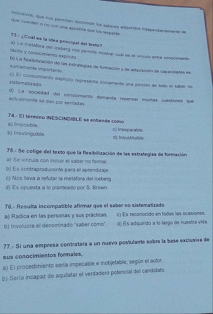 inclusivos, que nos permitan reconocer los saberes adquiridos independientemente de
que cuenten o no con una apostilla que los respalde.
73.- ¿Cuál es la idea principal del texto?
a) La metáfora del iceberg nos permite mostrar cuál es el vínculo entre conocimiento
tácito y conocimiento explícito.
b) La flexibilización de las estrategias de formación y de adquisición de capacidades es
sumamente importante.
c) El conocimiento explícito representa únicamente una porción de todo el saber no
sistematizado.
d) La sociedad del conocimiento demanda repensar muchas cuestiones que
actualmente se dan por sentadas.
74.- El término INESCINDIBLE se entiende como
a) Imposible. c) Inseparable.
b) Inextinguible. d) Insustituible.
75.- Se colige del texto que la flexibilización de las estrategias de formación
a) Se vincula con incluir el saber no formal.
b) Es contraproducente para el aprendizaje.
c) Nos Ileva a refutar la metáfora del iceberg.
d) Es opuesta a lo planteado por S. Brown.
76.- Resulta incompatible afirmar que el saber no sistematizado
a) Radica en las personas y sus prácticas. c) Es reconocido en todas las ocasiones.
b) Involucra el denominado “saber cómo”. d) Es adquirido a lo largo de nuestra vida.
77.- Si una empresa contratara a un nuevo postulante sobre la base exclusiva de
sus conocimientos formales,
a) El procedimiento sería impecable e inobjetable, según el autor.
b) Sería incapaz de aquilatar el verdadero potencial del candidato.