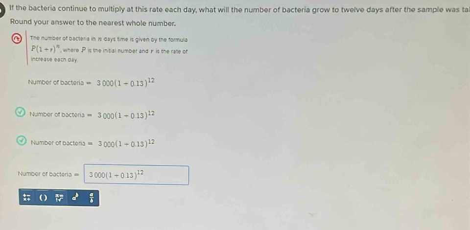 If the bacteria continue to multiply at this rate each day, what will the number of bacteria grow to twelve days after the sample was ta
Round your answer to the nearest whole number.
The number of bacteria in 2 days time is given by the formula
P(1+r)^n , where P is the initial number and is the rate of
increase each day.
Number of bacteria =3000(1+0.13)^12
Number of bacteria =3000(1+0.13)^12
Number of bacteria =3000(1+0.13)^12
Number of bacteria =3000(1+0.13)^12
frac a