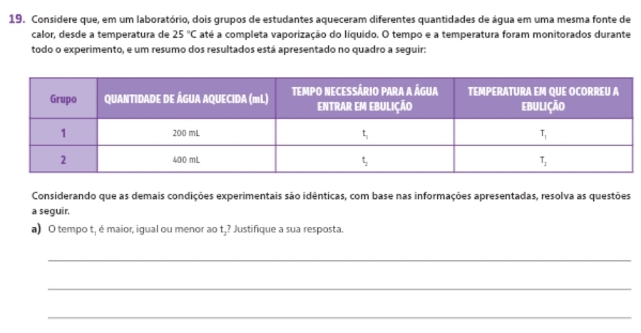 Considere que, em um laboratório, dois grupos de estudantes aqueceram diferentes quantidades de água em uma mesma fonte de
calor, desde a temperatura de 25°C até a completa vaporização do líquido. O tempo e a temperatura foram monitorados durante
todo o experimento, e um resumo dos resultados está apresentado no quadro a seguir:
Considerando que as demais condições experimentais são idênticas, com base nas informações apresentadas, resolva as questões
a seguir.
a) O tempo t, é maior, igual ou menor ao Justifique a sua resposta.
t_2?
_
_
_