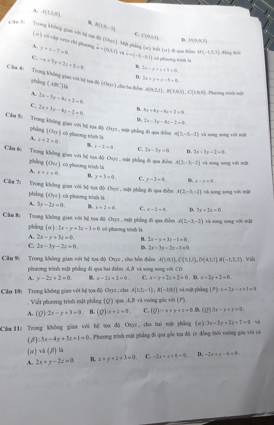 A. A(1;1;0).
B. B(1;0;-3). C. C(0;1;1).
Câu 3:   Trong không gian với hệ tọa độ (Oxyz). Mặt phẳng (α) biết (α) đi qua điểm M(-1;5;2) đồng thời
D. D(0;0;3).
(α ) có cặp vetơ chi phương
A. y+z-7=0. vector u=(0;1;1) và vector v=(-3;-5;1) có phương trình là
C. -x+5y+2z+5=0.
B. 2x-y+z+5=0.
D. 2x+y+z-5=0.
Câu 4: Trong không gian với hệ tọa độ (Oxyz) ,cho ba điểm A(0;2;1),B(3;0;1),C(1;0;0). Phương trình mặt
phẳng (ABC)là
A. 2x-3y-4z+2=0.
C. 2x+3y-4z-2=0.
B. 4x+6y-8z+2=0.
D. 2x-3y-4z-2=0
Câu 5: Trong không gian với hệ tọa độ Oxyz , mặt phẳng đi qua điểm A(2;-3;-2) và song song với mặt
phẳng (Oxy) có phương trình là
A. z+2=0. B. z-2=0. C. 2x-3y=0. D. 2x-3y-2=0.
Câu 6: Trong không gian với hệ tọa độ Oxyz , mặt phẳng đi qua điểm A(2;-3;-2) và song song với mặt
phẳng (Oxz) có phương trình là
A. x+z=0. B. y+3=0. C. y-3=0. D. x-z=0.
Câu 7: Trong không gian với hệ tọa độ Oxyz , mặt phẳng đi qua điểm A(2;-3;-2) và song song với mặt
phầng (Oyz) có phương trình là
A. 3y-2z=0. B. x+2=0. C. x-2=0. D. 3y+2z=0.
Câu 8: Trong không gian với hệ tọa độ Oxyz , mặt phẳng đi qua điểm A(2;-3;-2) và song song với mặt
phẳng (alpha ):2x-y+3z-3=0 có phương trình là
A. 2x-y+3z=0.
B. 2x-y+3z-1=0.
C. 2x-3y-2z=0.
D. 2x-3y-2z-1=0.
Câu 9: Trong không gian với hệ tọa độ Oxyz , cho bốn điểm A(1;0;1),C(3;1;1),D(4;1;1)B(-1;2;2). Viết
phương trình mặt phẳng đi qua hai điểm A, B và song song với CD .
A. y-2z+2=0. B. x-2z+2=0 C. x-y+2z+2=0. D. x-2y+2=0.
Câu 10: Trong không gian với hệ tọa độ Oxyz , cho A(1;2;-1);B(-1;0;1) và mặt phẳng (P):x+2y-z+1=0. Viết phương trình mặt phẳng (Q) qua A,B và vuông góc với (P).
A. (Q):2x-y+3=0 B. (Q) zx+z=0. C. (Q):-x+y+z=0.D. (2) 3x-y+z=0.
Câu 11: Trong không gian với hệ tọa độ Oxyz, cho hai mặt phẳng (α) :3x-2y+2z+7=0 và
(beta ):5x-4y+3z+1=0. Phương trình mặt phẳng đi qua gốc tọa độ 0 đồng thời vuông góc với cả
(α) và B ) là
A. 2x+y-2z=0. B. x+y+z+3=0. C. -2x+z+6=0. D. -2x+z-6=0.