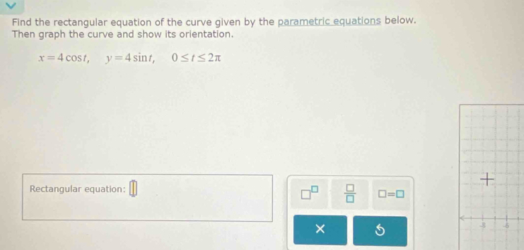 Find the rectangular equation of the curve given by the parametric equations below. 
Then graph the curve and show its orientation.
x=4cos t, y=4sin t, 0≤ t≤ 2π
Rectangular equation: 
 □ /□   □ =□
×