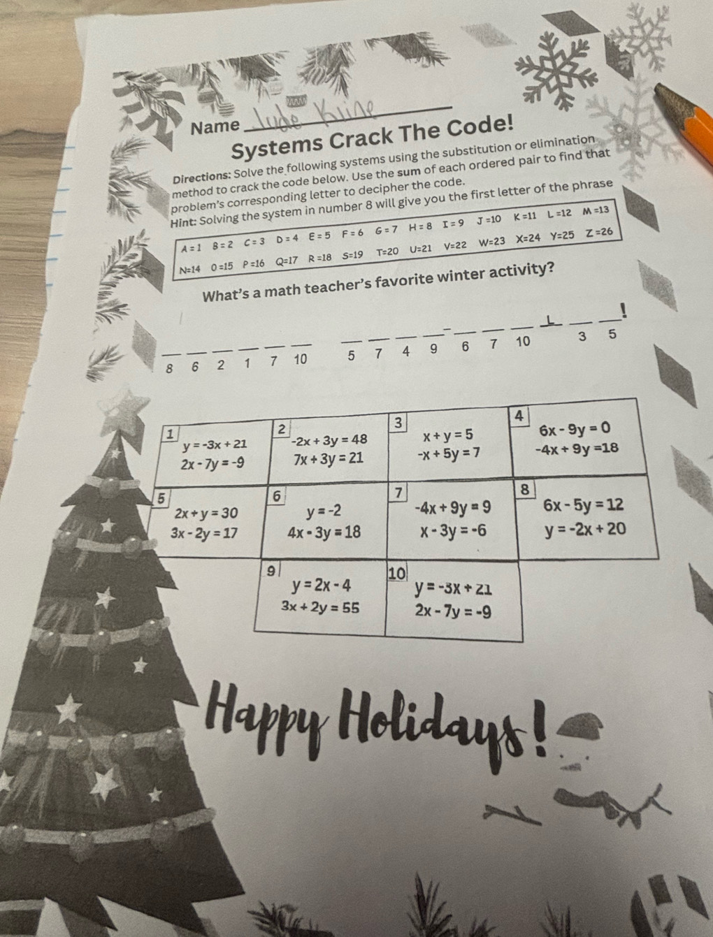 Name
_
Systems Crack The Code!
Directions: Solve the following systems using the substitution or elimination
method to crack the code below. Use the sum of each ordered pair to find that
problem’s corresponding letter to decipher the code.
Hint: Solving the system in number 8 will give you the first letter of the phrase
A=1 B=2 c=3 D=4 E=5 F=6 G=7 H=8 I=9 J=10
K=11 L=12 M=13
N=14 0 =15 P=16 Q=17 R=18 S=19 T=20 U=21 V=22 W=23
X=24 Y=25 Z=26
What’s a math teacher’s favorite winter activity?
:
__
__
__
_
__
3 5
_8 _6 2 _1 7 _10 _5 7 4 9 6 1 10