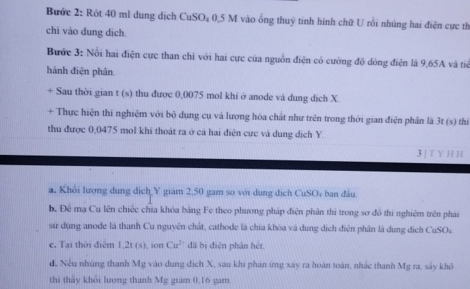 Bước 2: Rót 40 ml dung dịch CuSO₄ 0,5 M vào ống thuỷ tinh hình chữ U rồi nhúng hai điện cực th 
chì vào dung dịch 
Bước 3: Nổi hai điện cực than chì với hai cực của nguồn điện có cường độ đòng điện là 9,65A và tiế 
hành điện phân. 
+ Sau thời gian t (s) thu được 0,0075 mol khí ở anode và dung dịch X. 
+ Thực hiện thí nghiệm với bộ dụng cụ và lượng hóa chất như trên trong thời gian điện phân là 3t (s) thị 
thu được 0,0475 mol khí thoát ra ở cá hai điện cực và dung dịch Y. 
3 | T Y H H 
a. Khỏi lượng dung dịch Y giám 2,50 gam so với dung dịch CuSO_4 ban đầu 
b. Đê mạ Cu lên chiếc chia khóa băng Fe theo phương pháp điện phân thi trong sơ đô thí nghiệm trên phải 
sử dụng anode là thanh Cu nguyên chất, cathode là chia khóa và dung dịch điện phân là dung dịch CuSO₄. 
c. Tại thời điêm 1,2t (s), ion Cu^2 dã bị điện phân hét 
d. Nếu nhùng thanh Mg vào dung dịch X, sau khi phan ứng xay ra hoàn toàn, nhắc thanh Mg ra, sảy khô 
thì thãy khôi lượng thanh Mg giam 0.16 gam