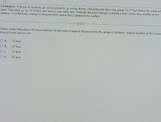 Extimation A group of xtadients go out on aleat is go seata diing. The instracter takes the grous 62.27 leet halow the surface
start. Then tiee go up 24,59 foot and stop to aee some fih. Estimare the foral cas geus distence from where they started at the
surtace. Fied the tatal change in dislance frore whee ty stazted if the surface
'Wihich of te follewing is the best entinato for tie rotal change in distance from the group of studer' a ginal pesition at the suric oued to the ne al ist ten
A. - 30 o
B. - 21 fs st
C. - T let
D. - 50 tmợc