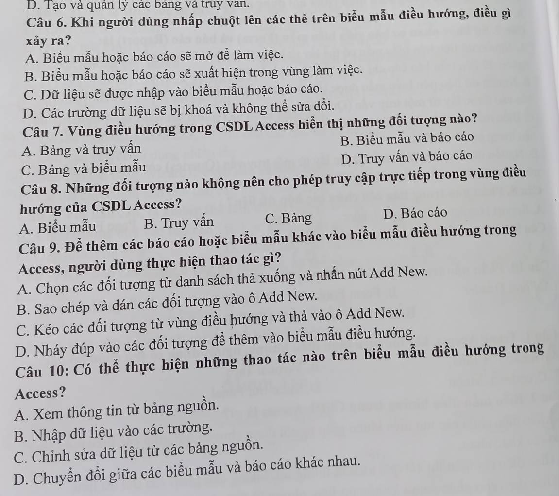 D. Tạo và quản lý các bảng và truy van.
Câu 6. Khi người dùng nhấp chuột lên các thẻ trên biểu mẫu điều hướng, điều gì
xảy ra?
A. Biểu mẫu hoặc báo cáo sẽ mở để làm việc.
B. Biểu mẫu hoặc báo cáo sẽ xuất hiện trong vùng làm việc.
C. Dữ liệu sẽ được nhập vào biểu mẫu hoặc báo cáo.
D. Các trường dữ liệu sẽ bị khoá và không thể sửa đổi.
Câu 7. Vùng điều hướng trong CSDL Access hiển thị những đối tượng nào?
A. Bảng và truy vấn B. Biểu mẫu và báo cáo
C. Bảng và biểu mẫu D. Truy vấn và báo cáo
Câu 8. Những đối tượng nào không nên cho phép truy cập trực tiếp trong vùng điều
hướng của CSDL Access?
A. Biểu mẫu B. Truy vấn C. Bảng D. Báo cáo
Câu 9. Để thêm các báo cáo hoặc biểu mẫu khác vào biểu mẫu điều hướng trong
Access, người dùng thực hiện thao tác gì?
A. Chọn các đối tượng từ danh sách thả xuống và nhấn nút Add New.
B. Sao chép và dán các đối tượng vào ô Add New.
C. Kéo các đối tượng từ vùng điều hướng và thả vào ô Add New.
D. Nháy đúp vào các đối tượng để thêm vào biểu mẫu điều hướng.
Câu 10: Có thể thực hiện những thao tác nào trên biểu mẫu điều hướng trong
Access?
A. Xem thông tin từ bảng nguồn.
B. Nhập dữ liệu vào các trường.
C. Chỉnh sửa dữ liệu từ các bảng nguồn.
D. Chuyển đổi giữa các biểu mẫu và báo cáo khác nhau.