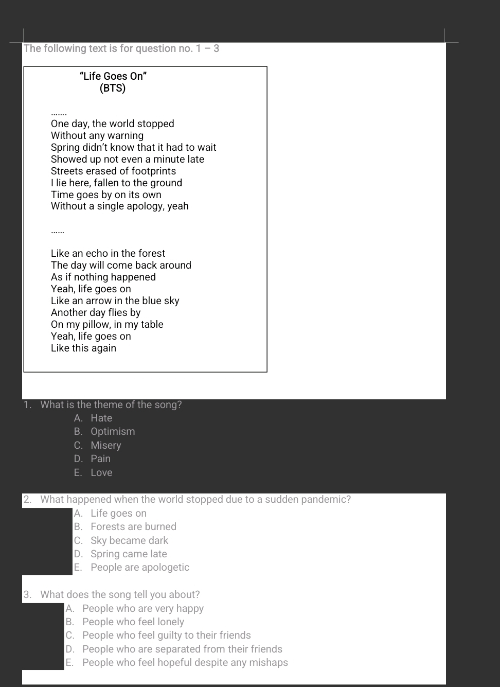 The following text is for question no. 1 - 3
“Life Goes On”
(BTS)
One day, the world stopped
Without any warning
Spring didn’t know that it had to wait
Showed up not even a minute late
Streets erased of footprints
I lie here, fallen to the ground
Time goes by on its own
Without a single apology, yeah
……
Like an echo in the forest
The day will come back around
As if nothing happened
Yeah, life goes on
Like an arrow in the blue sky
Another day flies by
On my pillow, in my table
Yeah, life goes on
Like this again
1. What is the theme of the song?
A. Hate
B. Optimism
C. Misery
D. Pain
E. Love
2. What happened when the world stopped due to a sudden pandemic?
A. Life goes on
B. Forests are burned
C. Sky became dark
D. Spring came late
E. People are apologetic
3. What does the song tell you about?
A. People who are very happy
B. People who feel lonely
C. People who feel guilty to their friends
D. People who are separated from their friends
E. People who feel hopeful despite any mishaps