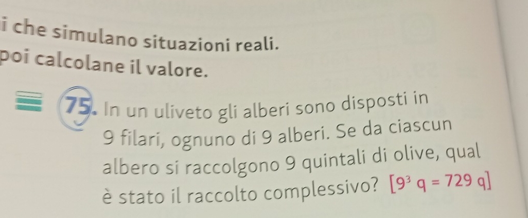 che simulano situazioni reali. 
poi calcolane il valore. 
75. In un uliveto gli alberi sono disposti in
9 filari, ognuno di 9 alberi. Se da ciascun 
albero si raccolgono 9 quintali di olive, qual 
è stato il raccolto complessivo? [9^3q=729q]