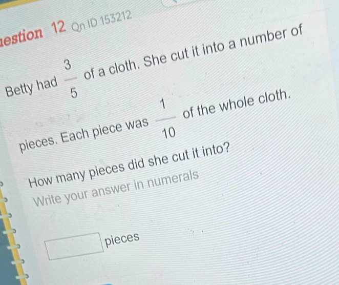 estion 12 Qn ID 153212 
Betty had  3/5  of a cloth. She cut it into a number of 
pieces. Each piece was  1/10  of the whole cloth. 
How many pieces did she cut it into? 
Write your answer in numerals 
□ pieces