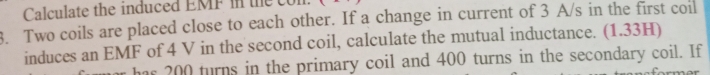 Calculate the induced EMF in the con 
3. Two coils are placed close to each other. If a change in current of 3 A/s in the first coil 
induces an EMF of 4 V in the second coil, calculate the mutual inductance. (1.33H) 
has 200 turns in the primary coil and 400 turns in the secondary coil. If