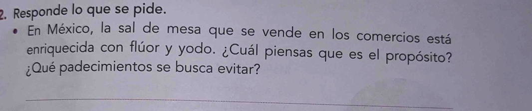 Responde lo que se pide. 
En México, la sal de mesa que se vende en los comercios está 
enriquecida con flúor y yodo. ¿Cuál piensas que es el propósito? 
¿Qué padecimientos se busca evitar? 
_