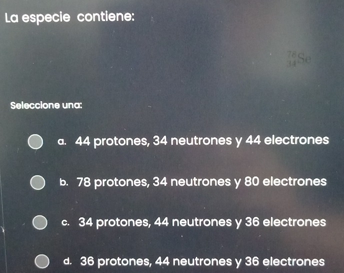 La especie contiene:
_(34)^(78)Se
Seleccione una:
a. 44 protones, 34 neutrones y 44 electrones
b. 78 protones, 34 neutrones y 80 electrones
c. 34 protones, 44 neutrones y 36 electrones
d. 36 protones, 44 neutrones y 36 electrones