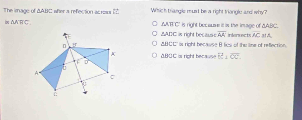 The image of △ ABC after a reflection across overleftrightarrow EC Which triangle must be a right triangle and why?
is △ A'B'C'. △ A'B'C' is right because it is the image of △ ABC.
△ ADC is right because overline AA' intersects overline AC at A.
△ BCC' is right because B lies of the line of reflection.
△ BGC is right because overleftrightarrow EG⊥ overline CC.