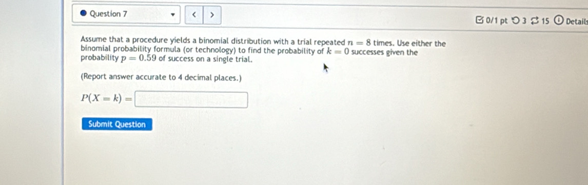 < > 
B 0/1 pt つ 3% 15 odot Detail 
Assume that a procedure yields a binomial distribution with a trial repeated n=8 times. Use either the 
binomial probability formula (or technology) to find the probability of k=0 successes given the 
probability p=0.59 of success on a single trial. 
(Report answer accurate to 4 decimal places.)
P(X=k)=□
Submit Question