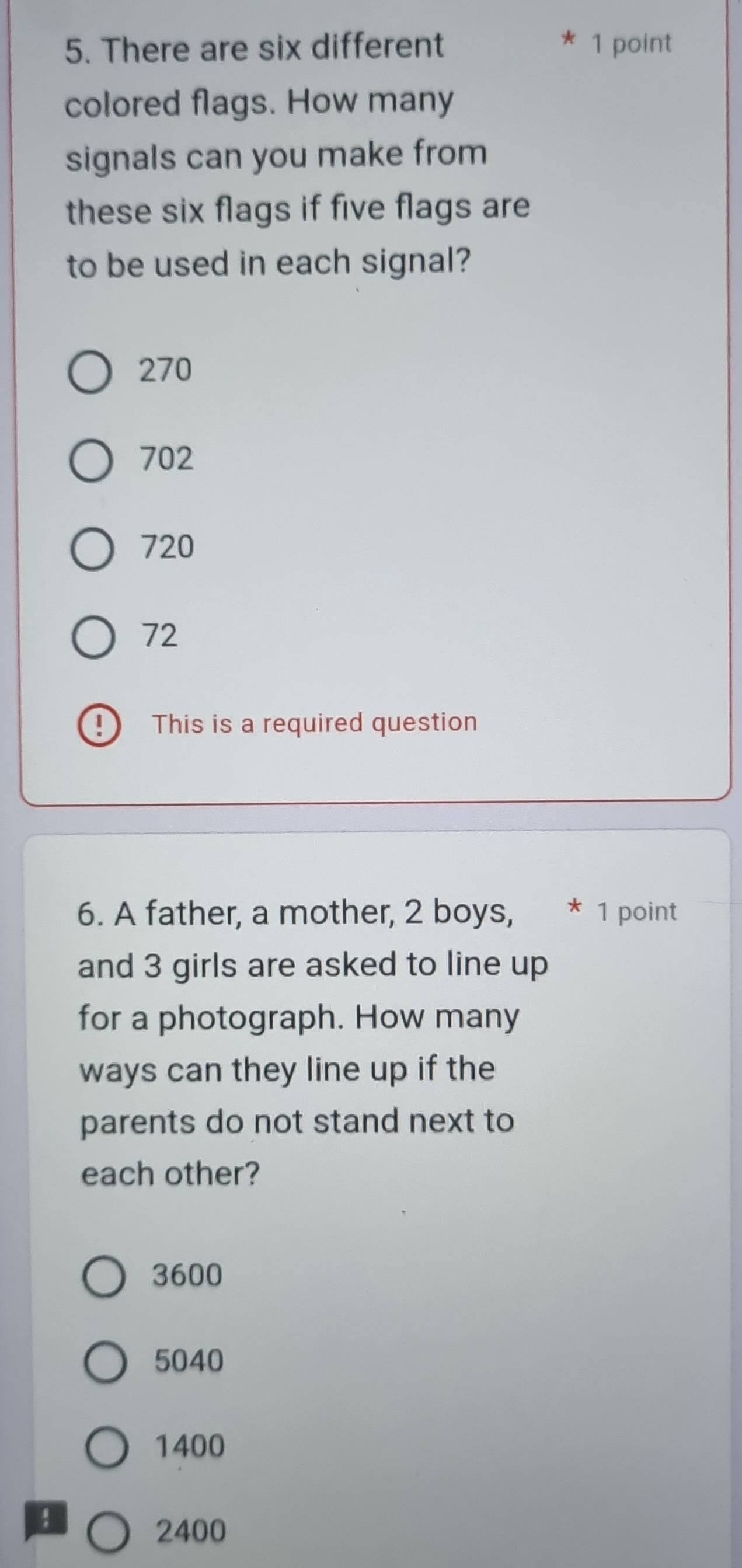 There are six different 1 point
colored flags. How many
signals can you make from
these six flags if five flags are
to be used in each signal?
270
702
720
72
This is a required question
6. A father, a mother, 2 boys, * 1 point
and 3 girls are asked to line up
for a photograph. How many
ways can they line up if the
parents do not stand next to
each other?
3600
5040
1400
2400