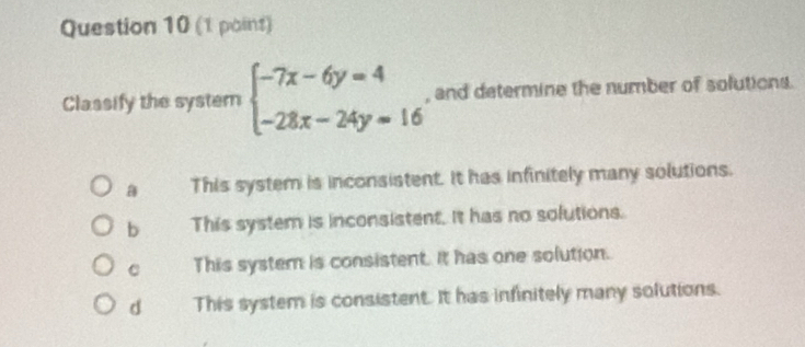 (1 poins)
Classify the system beginarrayl -7x-6y=4 -28x-24y=16endarray. , and determine the number of solutions.
This system is inconsistent. It has infinitely many solutions.
b This system is inconsistent. It has no solutions.
C This system is consistent. It has one solution.
d This system is consistent. It has infinitely many solutions.