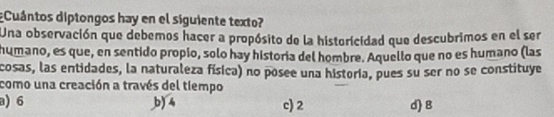 Cuántos diptongos hay en el siguiente texto?
Una observación que debemos hacer a propósito de la historicidad que descubrimos en el ser
humano, es que, en sentido propio, solo hay historía del hombre. Aquello que no es humano (las
cosas, las entidades, la naturaleza física) no posee una historia, pues su ser no se constituye
como una creación a través del tiempo
a) 6 b) 4 c) 2 d) B