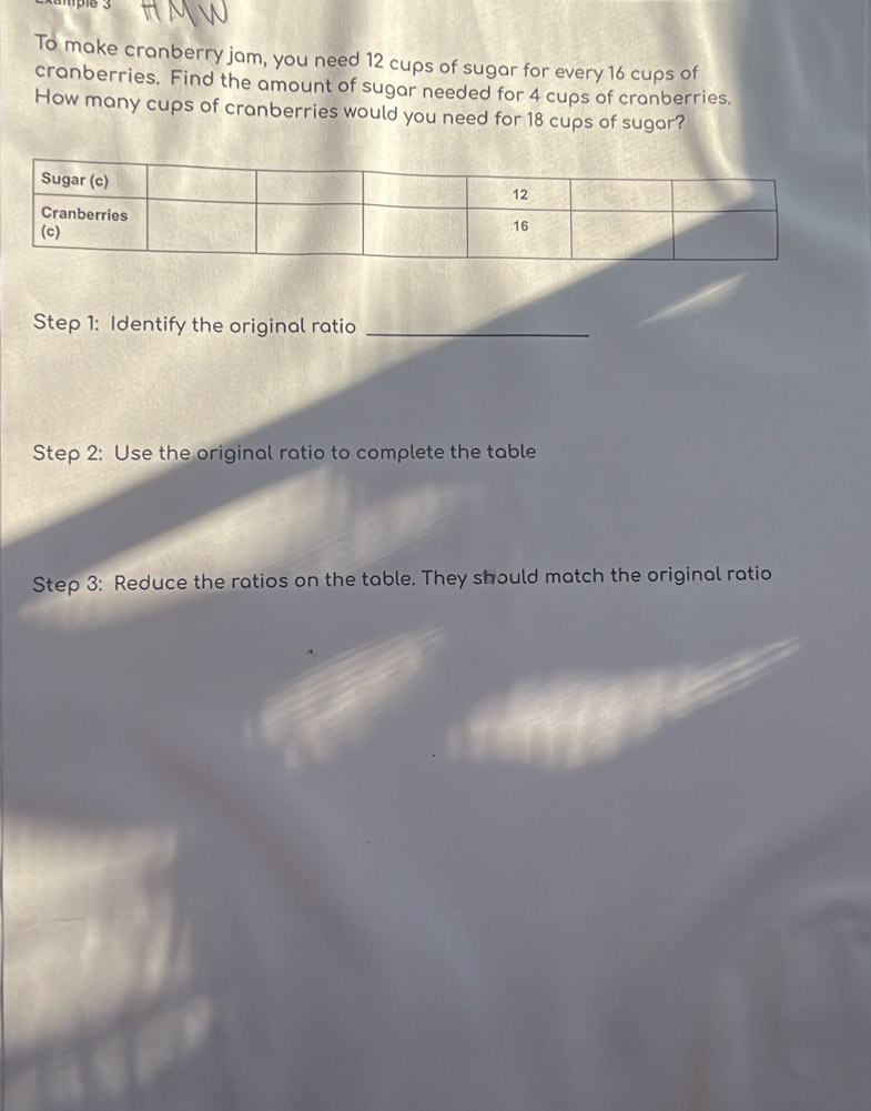 To make cranberry jam, you need 12 cups of sugar for every 16 cups of 
cranberries. Find the amount of sugar needed for 4 cups of cranberries. 
How many cups of cranberries would you need for 18 cups of sugar? 
Step 1: Identify the original ratio_ 
Step 2: Use the original ratio to complete the table 
Step 3: Reduce the ratios on the table. They should match the original ratio
